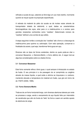 7




refinada a sucata de aço, cabendo ao ferro-liga um uso mais restrito, mormente
quando se requer ajuste na proporção especificada.


A retirada do material do pátio da sucata se dá muitas vezes através de
transportador dotado     de eletroimã,    o    qual,   dadas as    características
ferromagnéticas dos aços, atrai para si a matéria-prima e a conduz para
grandes recipientes conhecidos como “cestões”. Determinado número de
“cestões” definem uma corrida de aço sólido.


A etapa seguinte é então a condução dos “cestões” até o forno e a descarga da
matéria-prima para queima ou calcinação. Com esta operação, cumpre-se a
finalidade da aciaria, qual seja, transformar ferro-gusa em aço.


Diversos são os tipos de fornos existentes, dentre os quais pode-se citar o
conversor Bessemer, o Siemens-Martin, o forno elétrico etc. A seguir tem-se
algumas considerações sobre os citados fornos.


 RQYHUVRU %HVVHPHU


Este forno somente refina o ferro gusa, o qual sempre é introduzido no estado
de fusão. O seu princípio é o da passagem de ar comprimido ou oxigênio
através da massa líquida, a qual oxida e elimina as impurezas e o carbono,
mantendo elevada a temperatura do material em fusão, que gira em torno de
de 1700oC (DIAS, 1998).


 )RUQR 6LHPHQV0DUWLQ


Trata-se de um forno horizontal longo, com diversas aberturas laterais por onde
se processa a carga, sendo o escoamento do aço líquido feito por intermédio
de canalículos que vêm do fundo do “leito” do forno e saem em sentido oposto
às aberturas de carga.
 
