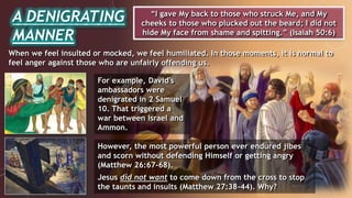 A DENIGRATING
MANNER
“I gave My back to those who struck Me, and My
cheeks to those who plucked out the beard; I did not
hide My face from shame and spitting.” (Isaiah 50:6)
When we feel insulted or mocked, we feel humiliated. In those moments, it is normal to
feel anger against those who are unfairly offending us.
However, the most powerful person ever endured jibes
and scorn without defending Himself or getting angry
(Matthew 26:67-68).
Jesus did not want to come down from the cross to stop
the taunts and insults (Matthew 27:38-44). Why?
For example, David's
ambassadors were
denigrated in 2 Samuel
10. That triggered a
war between Israel and
Ammon.
 