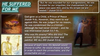 HE SUFFERED
FOR ME
“But He was wounded for our transgressions, He was
bruised for our iniquities; the chastisement for our
peace was upon Him, and by His stripes we are
healed.” (Isaiah 53:5)
God gave us a Child, a Prince of Peace
(Isaiah 9:6). However, they went to war
against Him. He was judged for no reason,
He was condemned like a criminal—
although He had never sinned—, and He
was mistreated (Isaiah 53:7-9).
Who was His enemy? Who did this? The
answer to this question is clear and
painful: WE ALL DID (Isaiah 53:6).
Because of God’s love, His Messiah would
choose to suffer. He would choose to suffer
in order to reach the unreachable, and the
unreachable are us!
 