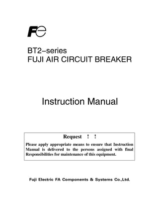 Request ! !
Fuji Electric FA Components & Systems Co.,Ltd.
BT2-series
FUJI AIR CIRCUIT BREAKER
Instruction Manual
Please apply appropriate means to ensure that Instruction
Manual is delivered to the persons assigned with final
Responsibilities for maintenance of this equipment.
 