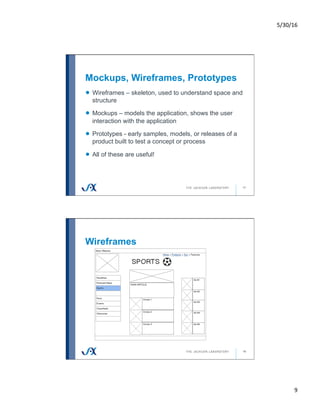 5/30/16	
9	
Mockups, Wireframes, Prototypes
17
!   Wireframes – skeleton, used to understand space and
structure
!   Mockups – models the application, shows the user
interaction with the application
!   Prototypes - early samples, models, or releases of a
product built to test a concept or process
!   All of these are useful!
Wireframes
18
 