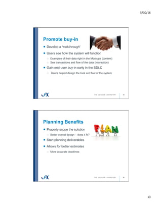 5/30/16	
13	
Promote buy-in
25
!   Develop a 'walkthrough'
!   Users see how the system will function
o  Examples of their data right in the Mockups (content)
o  See transactions and flow of the data (interaction)
!   Gain end-user buy-in early in the SDLC
o  Users helped design the look and feel of the system
Planning Benefits
26
!   Properly scope the solution
o  Better overall design – does it fit?
!   Start planning deliverables
!   Allows for better estimates
o  More accurate deadlines
 
