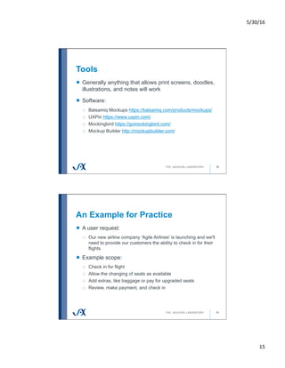 5/30/16	
15	
Tools
29
!   Generally anything that allows print screens, doodles,
illustrations, and notes will work
!   Software:
o  Balsamiq Mockups https://balsamiq.com/products/mockups/
o  UXPin https://www.uxpin.com/
o  Mockingbird https://gomockingbird.com/
o  Mockup Builder http://mockupbuilder.com/
An Example for Practice
30
!   A user request:
o  Our new airline company 'Agile Airlines' is launching and we'll
need to provide our customers the ability to check in for their
flights
!   Example scope:
o  Check in for flight
o  Allow the changing of seats as available
o  Add extras, like baggage or pay for upgraded seats
o  Review, make payment, and check in
 