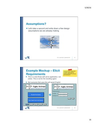 5/30/16	
16	
Assumptions?
31
!   Let's take a second and write down a few design
assumptions we are already making
Example Mockup – Elicit
Requirements
32
!   This is a new Kiosk self–serve application, not
online. This is not for the handling agent.
!   Not everyone that uses this will speak English.
 