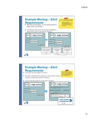 5/30/16	
17	
Example Mockup – Elicit
Requirements
33
!   We only fly domestic, so 30 minutes prior to
flight is the cut off time.
!   Customers that have more than 6 people in
their party cannot use Kiosk check-in.
Example Mockup – Elicit
Requirements
34
!   Could we see if the flight is on time?
!   We offer a frequent flyer program so the customer needs
a place to enter their account number in.
!   Can we see the seats in a map when we click?
 