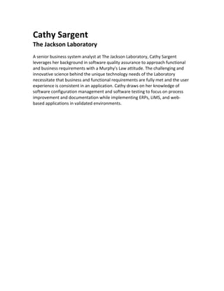 Cathy	Sargent	
The	Jackson	Laboratory	
	
A	senior	business	system	analyst	at	The	Jackson	Laboratory,	Cathy	Sargent	
leverages	her	background	in	software	quality	assurance	to	approach	functional	
and	business	requirements	with	a	Murphy's	Law	attitude.	The	challenging	and	
innovative	science	behind	the	unique	technology	needs	of	the	Laboratory	
necessitate	that	business	and	functional	requirements	are	fully	met	and	the	user	
experience	is	consistent	in	an	application.	Cathy	draws	on	her	knowledge	of	
software	configuration	management	and	software	testing	to	focus	on	process	
improvement	and	documentation	while	implementing	ERPs,	LIMS,	and	web-
based	applications	in	validated	environments.	
	
	
	
 