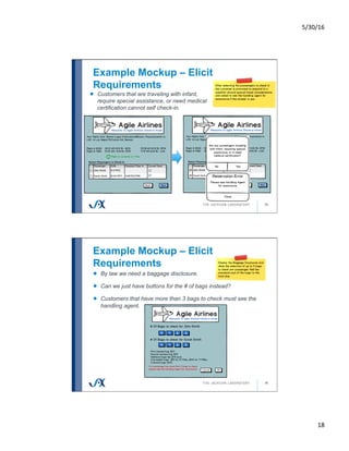5/30/16	
18	
Example Mockup – Elicit
Requirements
35
!   Customers that are traveling with infant,
require special assistance, or need medical
certification cannot self check-in.
Example Mockup – Elicit
Requirements
36
!   By law we need a baggage disclosure.
!   Can we just have buttons for the # of bags instead?
!   Customers that have more than 3 bags to check must see the
handling agent.
 