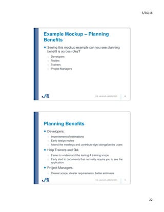 5/30/16	
22	
Example Mockup – Planning
Benefits
43
!   Seeing this mockup example can you see planning
benefit is across roles?
o  Developers
o  Testers
o  Trainers
o  Project Managers
Planning Benefits
44
!   Developers:
o  Improvement of estimations
o  Early design review
o  Attend the meetings and contribute right alongside the users
!   Help Trainers and QA:
o  Easier to understand the testing & training scope
o  Early start to documents that normally require you to see the
application
!   Project Managers:
o  Clearer scope, clearer requirements, better estimates
 