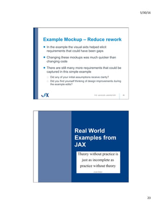 5/30/16	
23	
Example Mockup – Reduce rework
45
!   In the example the visual aids helped elicit
requirements that could have been gaps
!   Changing these mockups was much quicker than
changing code
!   There are still many more requirements that could be
captured in this simple example
o  Did any of your initial assumptions receive clarity?
o  Did you find yourself thinking of design improvements during
the example edits?
Real World
Examples from
JAX
46
 