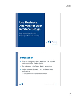 5/30/16	
1	
Use Business
Analysts for User
Interface Design
Better Software West – June 2016
Cathy Sargent, The Jackson Laboratory
Introduction
2
!   A Senior Business System Analyst at The Jackson
Laboratory in Bar Harbor, Maine
!   Started career in Software Quality Assurance
!   Implementation of ERPs, LIMS, and web based
applications
o  Validated and non-validated environments
 