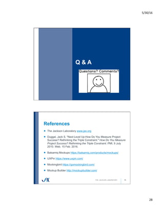 5/30/16	
28	
Q & A
55
References
56
!   The Jackson Laboratory www.jax.org
! Duggal, Jack S. "Next Level Up:How Do You Measure Project
Success? Rethinking the Triple Constraint." How Do You Measure
Project Success? Rethinking the Triple Constraint. PMI, 9 July
2010. Web. 15 Feb. 2016.
!   Balsamiq Mockups https://balsamiq.com/products/mockups/
!   UXPin https://www.uxpin.com/
!   Mockingbird https://gomockingbird.com/
!   Mockup Builder http://mockupbuilder.com/
 