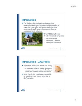 5/30/16	
2	
Introduction
3
!   The Jackson Laboratory is an independent
nonprofit organization leveraging eight decades of
expertise in genetics and genomics to increase
understanding of human disease and discover
precise genomic solutions
!   Over 1800 employees
located across 3 campuses
o  Bar Harbor, Maine
o  Sacramento, California
o  Farmington, Connecticut
Introduction - JAX Facts
4
!   2.5 million JAX® Mice distributed yearly
o  A mouse with a specific disease or condition
can serve as a model or stand-in for a human
patient with that same disease or condition
!   More than 8,000 varieties are available
as breeding mice, frozen embryos, or
DNA samples
 