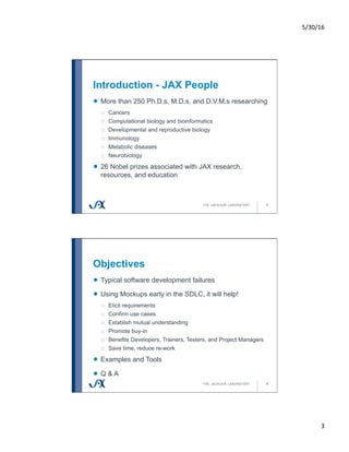 5/30/16	
3	
Introduction - JAX People
5
!   More than 250 Ph.D.s, M.D.s, and D.V.M.s researching
o  Cancers
o  Computational biology and bioinformatics
o  Developmental and reproductive biology
o  Immunology
o  Metabolic diseases
o  Neurobiology
!   26 Nobel prizes associated with JAX research,
resources, and education
Objectives
6
!   Typical software development failures
!   Using Mockups early in the SDLC, it will help!
o  Elicit requirements
o  Confirm use cases
o  Establish mutual understanding
o  Promote buy-in
o  Benefits Developers, Trainers, Testers, and Project Managers
o  Save time, reduce re-work
!   Examples and Tools
!   Q & A
 