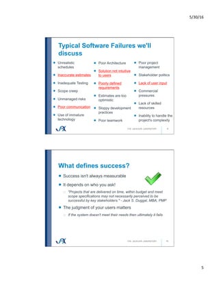 5/30/16	
5	
Typical Software Failures we'll
discuss
9
!   Unrealistic
schedules
! Inaccurate estimates
!   Inadequate Testing
!   Scope creep
!   Unmanaged risks
! Poor communication
!   Use of immature
technology
!   Poor Architecture
! Solution not intuitive
to users
! Poorly defined
requirements
!   Estimates are too
optimistic
!   Sloppy development
practices
!   Poor teamwork
!   Poor project
management
!   Stakeholder politics
! Lack of user input
!   Commercial
pressures
!   Lack of skilled
resources
!   Inability to handle the
project's complexity
What defines success?
10
!   Success isn't always measurable
!   It depends on who you ask!
o  "Projects that are delivered on time, within budget and meet
scope specifications may not necessarily perceived to be
successful by key stakeholders." - Jack S. Duggal, MBA, PMP
!   The judgment of your users matters
o  If the system doesn't meet their needs then ultimately it fails
 