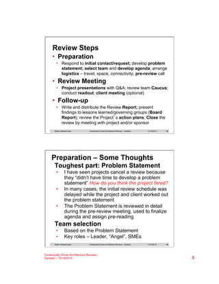 Review Steps
•  Preparation
•  Respond to initial contact/request; develop problem
statement; select team and develop agenda; arrange
logistics – travel, space, connectivity; pre-review call

•  Review Meeting
•  Project presentations with Q&A; review team Caucus;
conduct readout; client meeting (optional)

•  Follow-up
•  Write and distribute the Review Report; present
findings to lessons learned/governing groups (Board
Report); review the Project’s action plans; Close the
review by meeting with project and/or sponsor
Better Software East

Contextually Driven Architecture Reviews – Dedolph

11/14/2013

15

Preparation – Some Thoughts
Toughest part: Problem Statement
• 
• 
• 

I have seen projects cancel a review because
they “didn’t have time to develop a problem
statement” How do you think the project fared?
In many cases, the initial review schedule was
delayed while the project and client worked out
the problem statement
The Problem Statement is reviewed in detail
during the pre-review meeting, used to finalize
agenda and assign pre-reading

Team selection
• 
• 

Based on the Problem Statement
Key roles – Leader, “Angel”, SMEs

Better Software East

Contextually Driven Architecture Reviews – Dedolph

Contextually Driven Architecture Reviews
Dedolph – 10/18/2010

11/14/2013

16

8

 