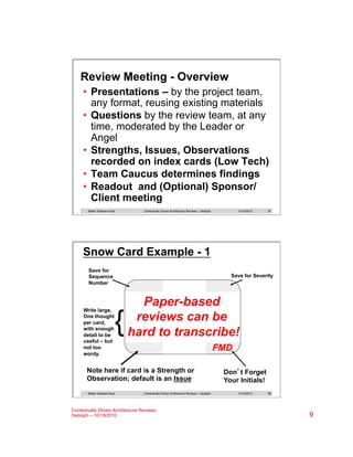 Review Meeting - Overview
•  Presentations – by the project team,
any format, reusing existing materials
•  Questions by the review team, at any
time, moderated by the Leader or
Angel
•  Strengths, Issues, Observations
recorded on index cards (Low Tech)
•  Team Caucus determines findings
•  Readout and (Optional) Sponsor/
Client meeting
Better Software East

Contextually Driven Architecture Reviews – Dedolph

11/14/2013

17

Snow Card Example - 1
Save for
Sequence
Number

Write large,
One thought
per card,
with enough
detail to be
useful – but
not too
wordy.

Save for Severity

{

Paper-based
reviews can be
hard to transcribe!
FMD

Note here if card is a Strength or
Observation; default is an Issue
Better Software East

Contextually Driven Architecture Reviews – Dedolph

Contextually Driven Architecture Reviews
Dedolph – 10/18/2010

Don’t Forget
Your Initials!
11/14/2013

18

9

 