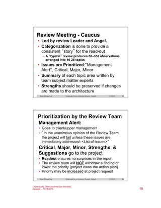 Review Meeting - Caucus
•  Led by review Leader and Angel.
•  Categorization is done to provide a
consistent “story” for the read-out
–  A “typical” review produces 80–350 observations,
arranged into 10-25 topics

•  Issues are Prioritized:“Management
Alert”, Critical, Major, Minor
•  Summary of each topic area written by
team subject matter experts
•  Strengths should be preserved if changes
are made to the architecture
Better Software East

Contextually Driven Architecture Reviews – Dedolph

11/14/2013

19

Prioritization by the Review Team
Management Alert:
•  Goes to client/upper management
•  “In the unanimous opinion of the Review Team,
the project will fail unless these issues are
immediately addressed: <List of issues>”

Critical, Major, Minor, Strengths, &
Suggestions go to the project
•  Readout ensures no surprises in the report
•  The review team will NOT withdraw a finding or
lower the priority (project owns the action plan)
•  Priority may be increased at project request
Better Software East

Contextually Driven Architecture Reviews – Dedolph

Contextually Driven Architecture Reviews
Dedolph – 10/18/2010

11/14/2013

20

10

 