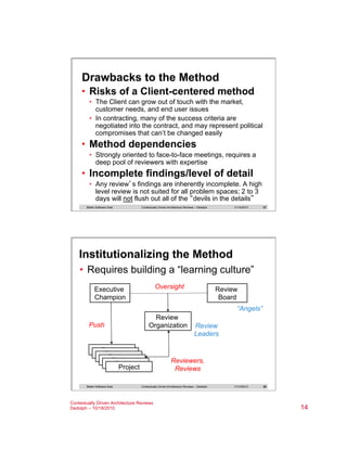 Drawbacks to the Method
•  Risks of a Client-centered method
•  The Client can grow out of touch with the market,
customer needs, and end user issues
•  In contracting, many of the success criteria are
negotiated into the contract, and may represent political
compromises that can’t be changed easily

•  Method dependencies
•  Strongly oriented to face-to-face meetings, requires a
deep pool of reviewers with expertise

•  Incomplete findings/level of detail
•  Any review’s findings are inherently incomplete. A high
level review is not suited for all problem spaces; 2 to 3
days will not flush out all of the “devils in the details”
Better Software East

Contextually Driven Architecture Reviews – Dedolph

11/14/2013

27

Institutionalizing the Method
•  Requires building a “learning culture”
Oversight

Executive
Champion

Review
Board
“Angels”

Push

Review
Organization

Project
Project
Project
Project
Project
Project
Better Software East

Review
Leaders

Reviewers,
Reviews
Contextually Driven Architecture Reviews – Dedolph

Contextually Driven Architecture Reviews
Dedolph – 10/18/2010

11/14/2013

28

14

 