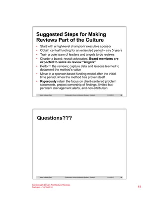 Suggested Steps for Making
Reviews Part of the Culture
• 
• 
• 
• 

Start with a high-level champion/ executive sponsor
Obtain central funding for an extended period – say 5 years
Train a core team of leaders and angels to do reviews
Charter a board; recruit advocates. Board members are
expected to serve as review “Angels”
•  Perform the reviews; capture data and lessons learned to
document the method’s value
•  Move to a sponsor-based funding model after the initial
time period, when the method has proven itself
•  Rigorously retain the focus on client-centered problem
statements, project ownership of findings, limited but
pertinent management alerts, and non-attribution
Better Software East

Contextually Driven Architecture Reviews – Dedolph

11/14/2013

29

11/14/2013

30

Questions???

Better Software East

Contextually Driven Architecture Reviews – Dedolph

Contextually Driven Architecture Reviews
Dedolph – 10/18/2010

15

 