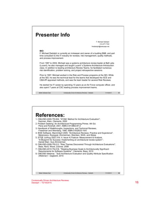 Presenter Info
F. Michael Dedolph
412-477-7163
fmdedolph@netscape.net

BIO:
F. Michael Dedolph is currently an innkeeper and owner of a bustling B&B, and part
time consultant to the IT industry for reviews, risk management, quality methods,
and process improvement.
From 1997 to 2004, Michael was a systems architecture review leader at Bell Labs
(Lucent); he also managed and taught Lucent’s Systems Architecture Introduction
class. In addition to leading architecture Review Teams, he facilitated numerous
risk identification, problem solving, and project retrospective sessions.
Prior to 1997, Michael worked in the Risk and Process programs at the SEI. While
at the SEI, he was the technical lead for the teams that developed the SCE and
CBA-IPI appraisal methods, and was the team leader for several Risk Reviews.
He started his IT career by spending 10 years as an Air Force computer officer, and
also spent 7 years at CSC leading process improvement teams.
Better Software East

Contextually Driven Architecture Reviews – Dedolph

11/14/2013

31

References:
1. CMU/SEI-2000-TR-004, "ATAM: Method for Architecture Evaluation";
Kazman, Klein, Clements, 2000
2. Problem Seeking: An Architectural Programming Primer, 4th Ed;
Pena and Parshall, 2001, ISBN 0-913962-87-2
3. Handbook of Walkthroughs, Inspections, and Technical Reviews;
Freedman and Weinberg, 1990, ISBN 0-932633-19-6
4. IEEE Software, March/April 2005, "Architecture Reviews: Practice and Experience";
Maranzano, Rozsypal, Zimmerman, Warnken, Wirth, and Weiss
5. STQE Jul/Aug 2002 (Vol. 4, Issue 4) Feature: Measurement & Analysis
"A Blueprint for Success: Implementing an architectural review system“;
Daniel Starr, Gus Zimmerman
6. CMU/SEI-2006-TR-012, "Risk Themes Discovered Through Architecture Evaluations";
Bass, Nord, Wood, Zubrow; 2006
7. CMU/SEI-2010-TN-018, “Relating Business Goals to Architecturally Significant
Requirements for Software Systems”; Clements, Bass; 2010
8. CMU/SEI Webinar, “SoS Architecture Evaluation and Quality Attribute Specification
(Webinar)”; Gagliardi; 2010

Better Software East

Contextually Driven Architecture Reviews – Dedolph

Contextually Driven Architecture Reviews
Dedolph – 10/18/2010

11/14/2013

32

16

 