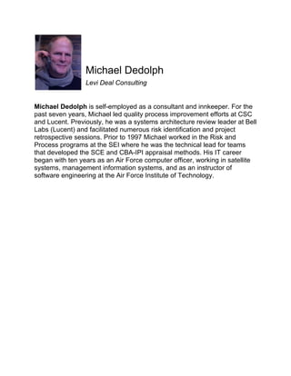 Michael Dedolph
Levi Deal Consulting

Michael Dedolph is self-employed as a consultant and innkeeper. For the
past seven years, Michael led quality process improvement efforts at CSC
and Lucent. Previously, he was a systems architecture review leader at Bell
Labs (Lucent) and facilitated numerous risk identification and project
retrospective sessions. Prior to 1997 Michael worked in the Risk and
Process programs at the SEI where he was the technical lead for teams
that developed the SCE and CBA-IPI appraisal methods. His IT career
began with ten years as an Air Force computer officer, working in satellite
systems, management information systems, and as an instructor of
software engineering at the Air Force Institute of Technology.

 