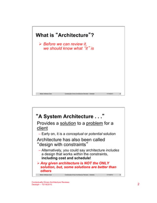 What is “Architecture”?
Ø  Before we can review it,
we should know what “it” is

Better Software East

Contextually Driven Architecture Reviews – Dedolph

11/14/2013

3

“A System Architecture . . .”
Provides a solution to a problem for a
client
–  Early on, it is a conceptual or potential solution

Architecture has also been called
“design with constraints”
–  Alternatively, you could say architecture includes
a design that works within the constraints,
including cost and schedule!
Ø Any given architecture is NOT the ONLY
solution, but, some solutions are better than
others
Better Software East

Contextually Driven Architecture Reviews – Dedolph

Contextually Driven Architecture Reviews
Dedolph – 10/18/2010

11/14/2013

4

2

 