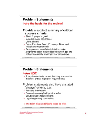 Problem Statements
Ø are the basis for the review!
Provide a succinct summary of critical
success criteria
–  Short: 2 pages is good
–  Includes major constraints
–  Client-centric
–  Cover Function, Form, Economy, Time, and
(optionally) Operational
–  Be expressed in sufficient detail to make
judgments about the proposed solution, but are
not unnecessarily proscriptive of prescriptive
Better Software East

Contextually Driven Architecture Reviews – Dedolph

11/14/2013

7

Problem Statements
Ø Are NOT
–  A requirements document, but may summarize
the most critical high level requirements

Problem statements also have unstated
"always" criteria, e.g.:
–  Possible to construct
–  Can make money/ will provide value
–  Solution won't result in harm
–  Legal/ regulatory constraints
Ø The team must understand these as well.
Better Software East

Contextually Driven Architecture Reviews – Dedolph

Contextually Driven Architecture Reviews
Dedolph – 10/18/2010

11/14/2013

8

4

 