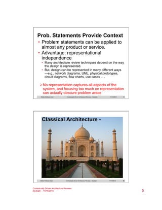 Prob. Statements Provide Context
•  Problem statements can be applied to
almost any product or service.
•  Advantage: representational
independence
•  Many architecture review techniques depend on the way
the design is represented.
•  But, design can be represented in many different ways
—e.g., network diagrams, UML, physical prototypes,
circuit diagrams, flow charts, use cases . . .

Ø No representation captures all aspects of the
system, and focusing too much on representation
can actually obscure problem areas
Better Software East

Contextually Driven Architecture Reviews – Dedolph

11/14/2013

9

Classical Architecture -

Better Software East

Contextually Driven Architecture Reviews – Dedolph

Contextually Driven Architecture Reviews
Dedolph – 10/18/2010

11/14/2013

10

5

 