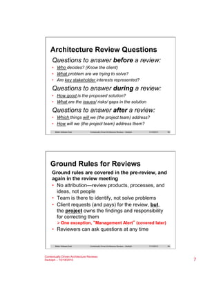 Architecture Review Questions
Questions to answer before a review:
•  Who decides? (Know the client)
•  What problem are we trying to solve?
•  Are key stakeholder interests represented?

Questions to answer during a review:
•  How good is the proposed solution?
•  What are the issues/ risks/ gaps in the solution

Questions to answer after a review:
•  Which things will we (the project team) address?
•  How will we (the project team) address them?
Better Software East

Contextually Driven Architecture Reviews – Dedolph

11/14/2013

13

Ground Rules for Reviews
Ground rules are covered in the pre-review, and
again in the review meeting
•  No attribution—review products, processes, and
ideas, not people
•  Team is there to identify, not solve problems
•  Client requests (and pays) for the review, but,
the project owns the findings and responsibility
for correcting them
Ø One exception, “Management Alert” (covered later)

•  Reviewers can ask questions at any time

Better Software East

Contextually Driven Architecture Reviews – Dedolph

Contextually Driven Architecture Reviews
Dedolph – 10/18/2010

11/14/2013

14

7

 