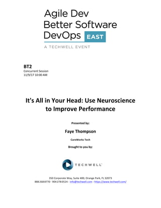 BT2	
Concurrent	Session	
11/9/17	10:00	AM	
	
	
	
	
	
It's	All	in	Your	Head:	Use	Neuroscience	
to	Improve	Performance	
	
Presented	by:	
	
Faye	Thompson	
CareWorks	Tech	
	
Brought	to	you	by:		
		
	
	
	
	
350	Corporate	Way,	Suite	400,	Orange	Park,	FL	32073		
888---268---8770	··	904---278---0524	-	info@techwell.com	-	https://www.techwell.com/		
	
 