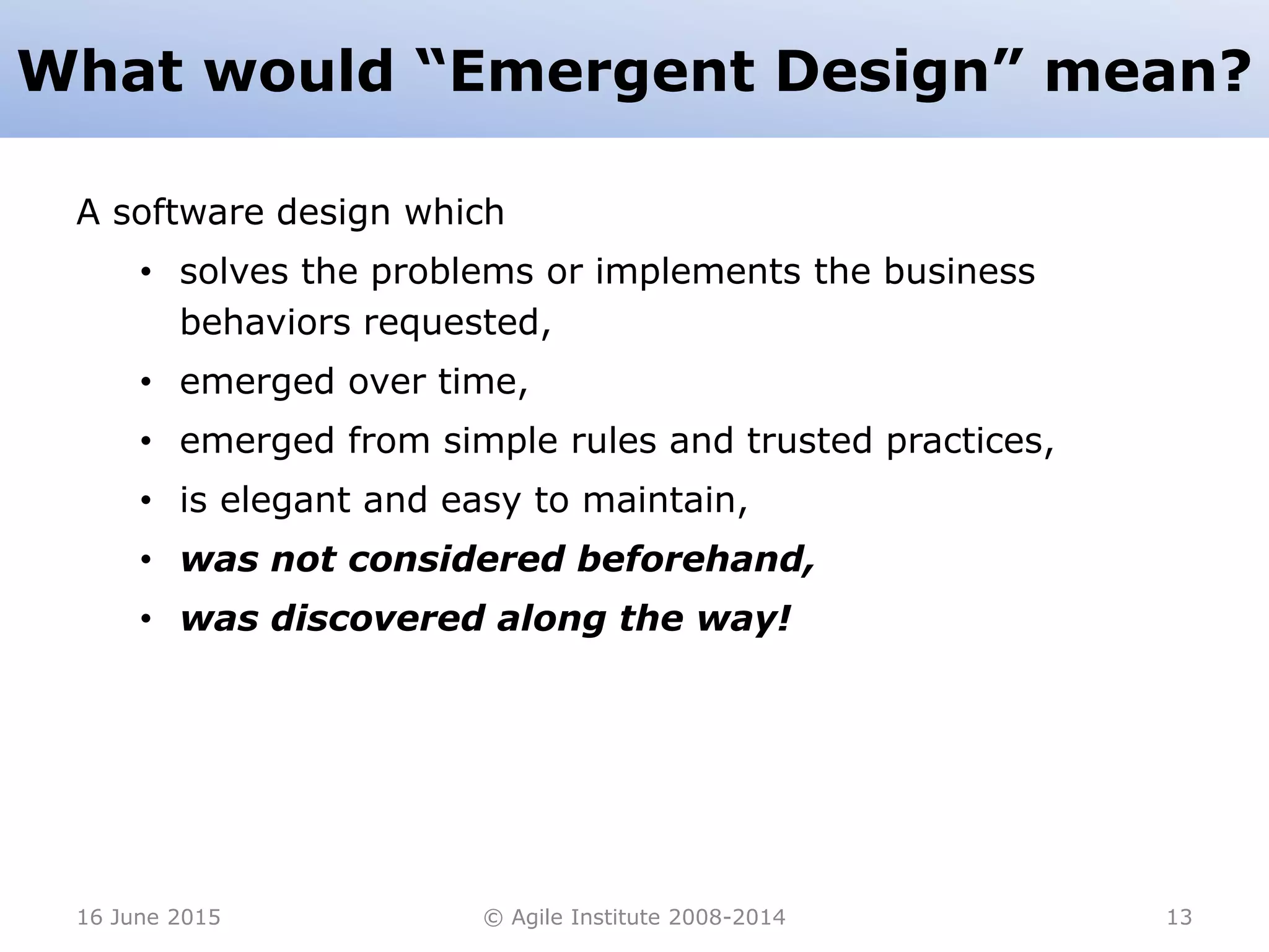 What would “Emergent Design” mean?
A software design which
• solves the problems or implements the business
behaviors requested,
• emerged over time,
• emerged from simple rules and trusted practices,
• is elegant and easy to maintain,
• was not considered beforehand,
• was discovered along the way!
16 June 2015 © Agile Institute 2008-2014 13
 