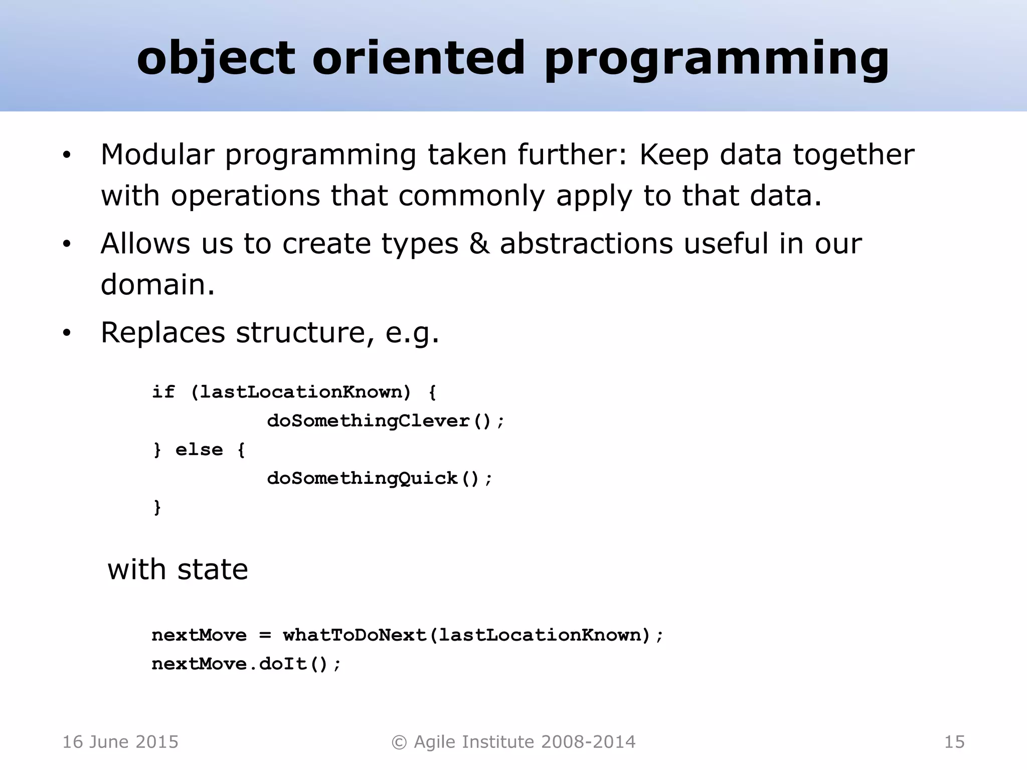 object oriented programming
• Modular programming taken further: Keep data together
with operations that commonly apply to that data.
• Allows us to create types & abstractions useful in our
domain.
• Replaces structure, e.g.
if (lastLocationKnown) {
doSomethingClever();
} else {
doSomethingQuick();
}
with state
nextMove = whatToDoNext(lastLocationKnown);
nextMove.doIt();
16 June 2015 © Agile Institute 2008-2014 15
 