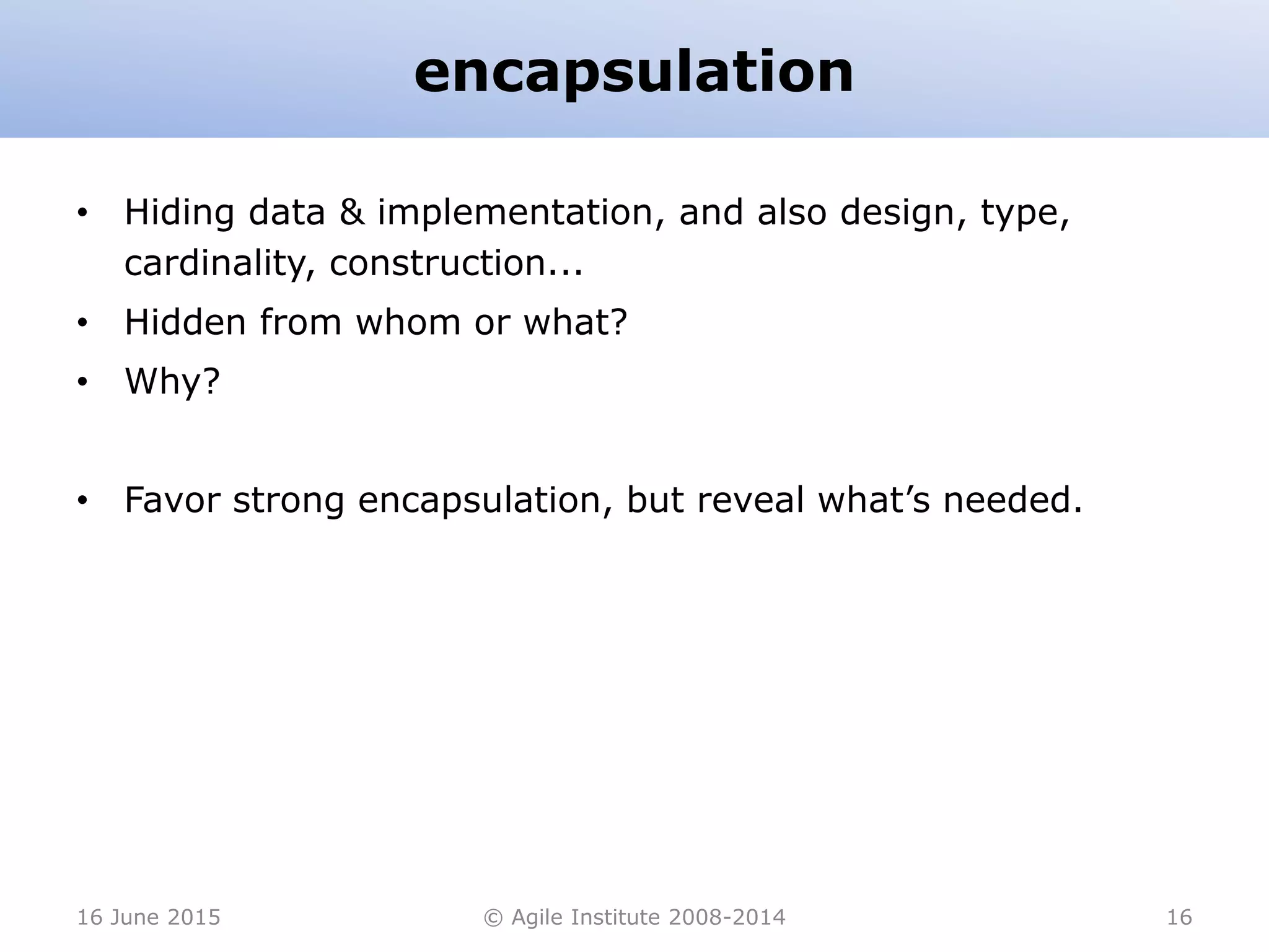 encapsulation
• Hiding data & implementation, and also design, type,
cardinality, construction...
• Hidden from whom or what?
• Why?
• Favor strong encapsulation, but reveal what’s needed.
16 June 2015 © Agile Institute 2008-2014 16
 