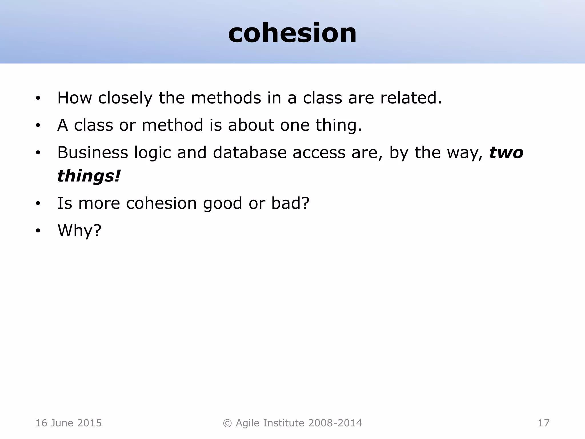 cohesion
• How closely the methods in a class are related.
• A class or method is about one thing.
• Business logic and database access are, by the way, two
things!
• Is more cohesion good or bad?
• Why?
16 June 2015 © Agile Institute 2008-2014 17
 