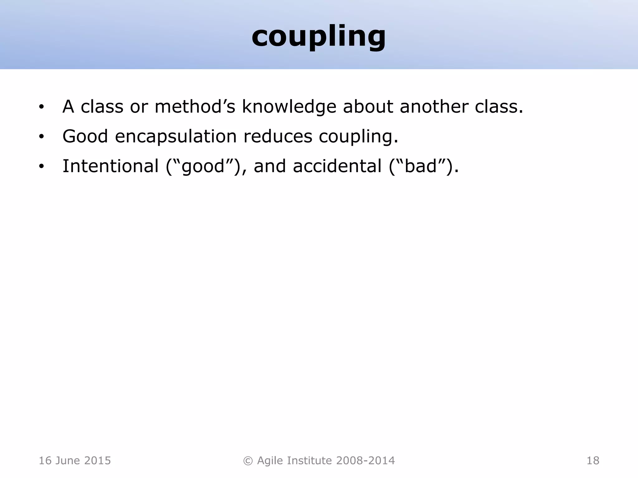 coupling
• A class or method’s knowledge about another class.
• Good encapsulation reduces coupling.
• Intentional (“good”), and accidental (“bad”).
16 June 2015 © Agile Institute 2008-2014 18
 