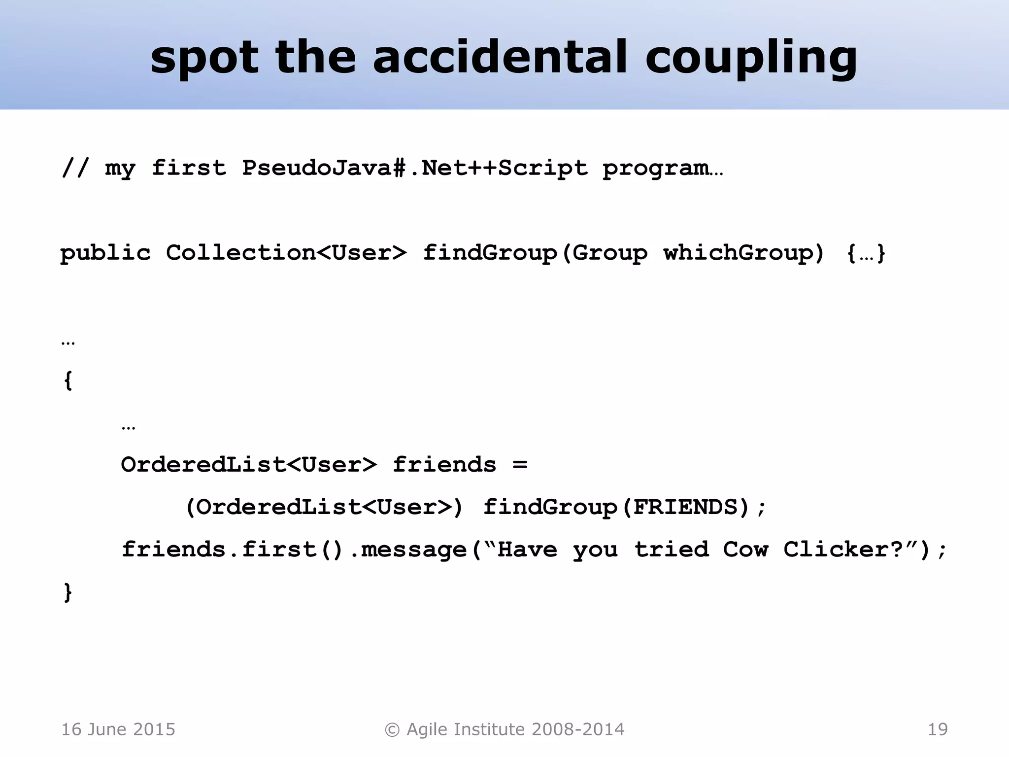 spot the accidental coupling
16 June 2015 © Agile Institute 2008-2014 19
// my first PseudoJava#.Net++Script program…
public Collection<User> findGroup(Group whichGroup) {…}
…
{
…
OrderedList<User> friends =
(OrderedList<User>) findGroup(FRIENDS);
friends.first().message(“Have you tried Cow Clicker?”);
}
 