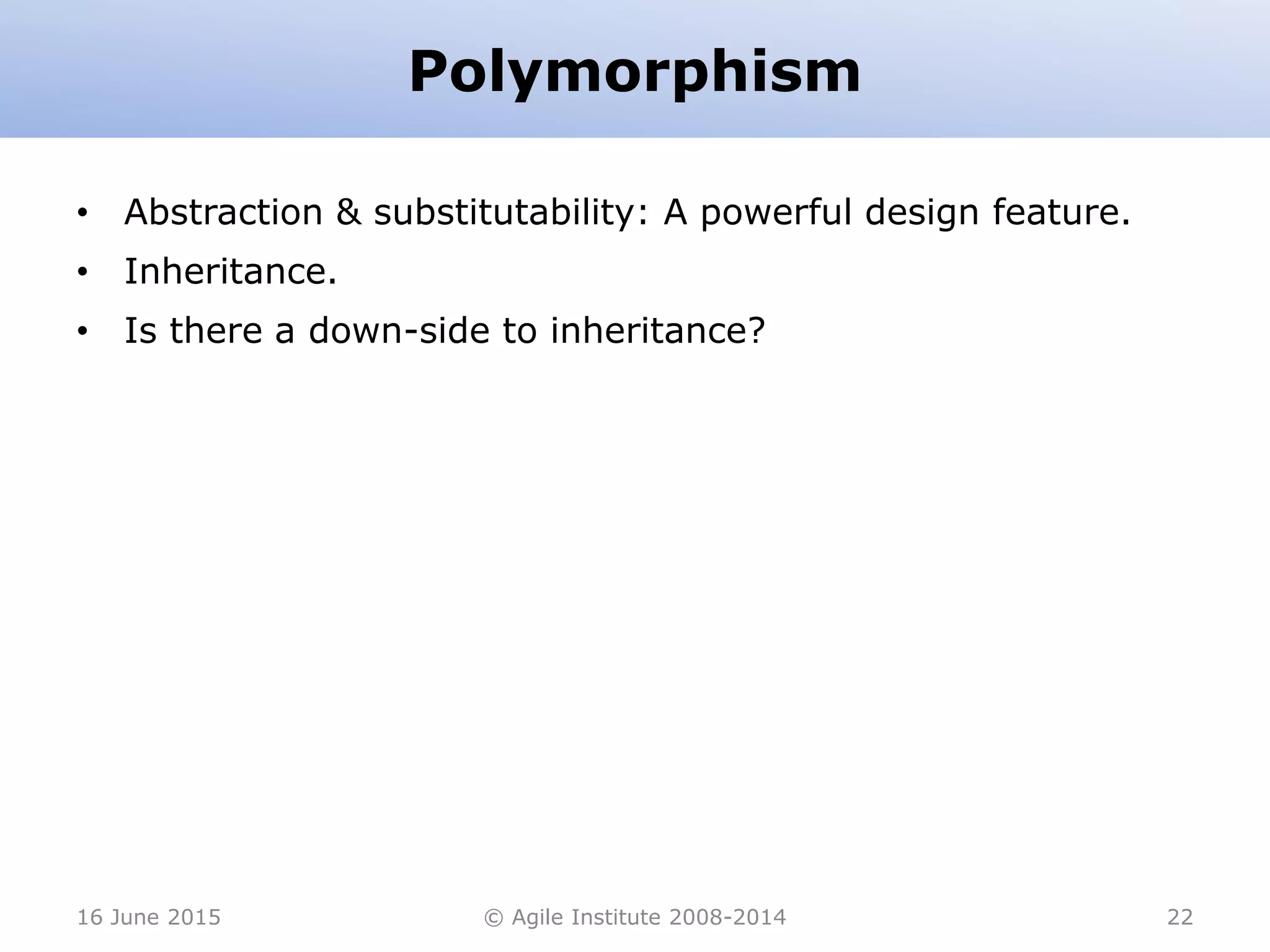 Polymorphism
• Abstraction & substitutability: A powerful design feature.
• Inheritance.
• Is there a down-side to inheritance?
16 June 2015 © Agile Institute 2008-2014 22
 