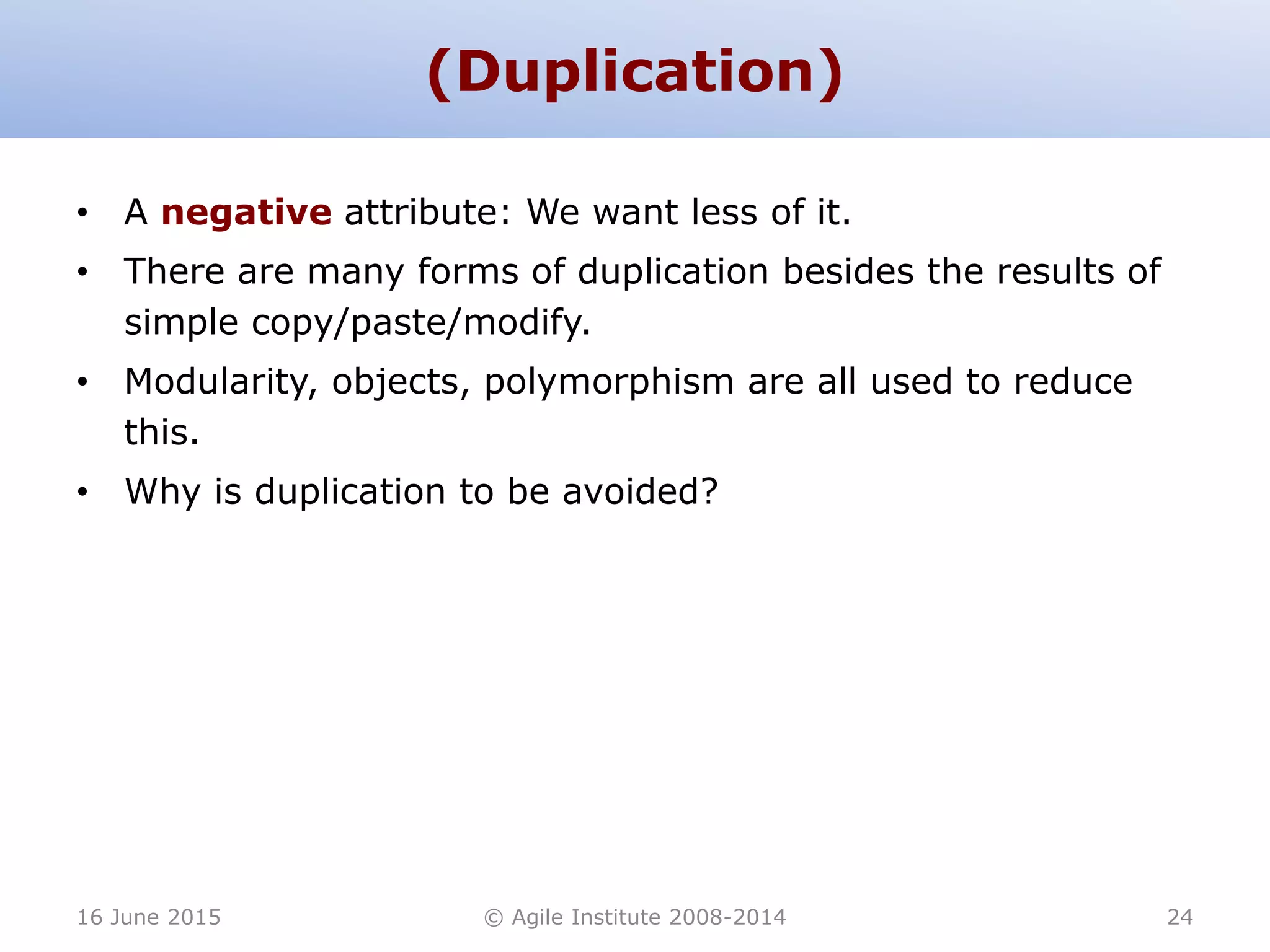(Duplication)
• A negative attribute: We want less of it.
• There are many forms of duplication besides the results of
simple copy/paste/modify.
• Modularity, objects, polymorphism are all used to reduce
this.
• Why is duplication to be avoided?
16 June 2015 © Agile Institute 2008-2014 24
 