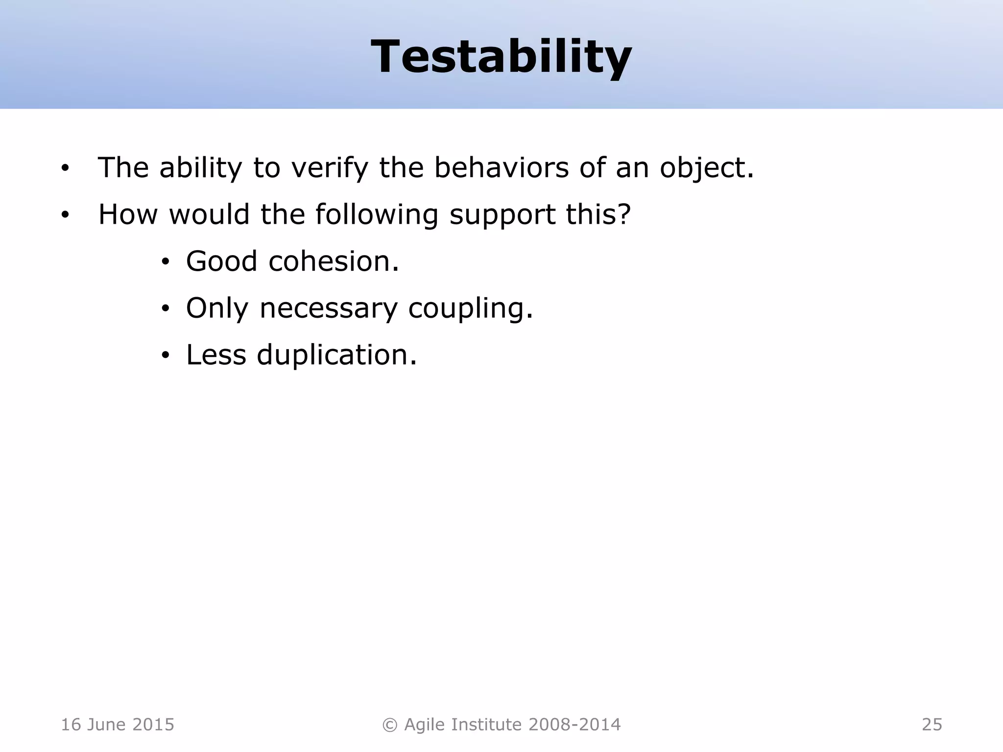 Testability
• The ability to verify the behaviors of an object.
• How would the following support this?
• Good cohesion.
• Only necessary coupling.
• Less duplication.
16 June 2015 © Agile Institute 2008-2014 25
 