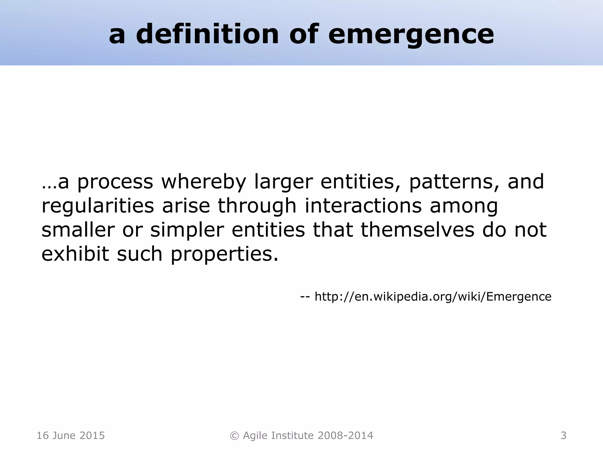 a definition of emergence
16 June 2015 © Agile Institute 2008-2014 3
…a process whereby larger entities, patterns, and
regularities arise through interactions among
smaller or simpler entities that themselves do not
exhibit such properties.
-- http://en.wikipedia.org/wiki/Emergence
 
