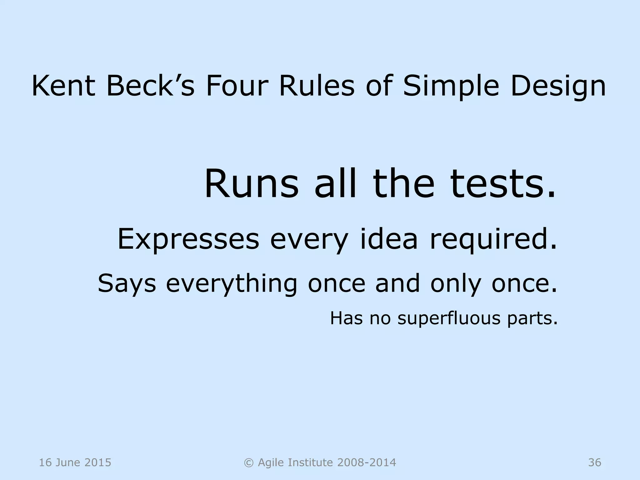 16 June 2015 © Agile Institute 2008-2014 36
Runs all the tests.
Expresses every idea required.
Says everything once and only once.
Has no superfluous parts.
Kent Beck’s Four Rules of Simple Design
 