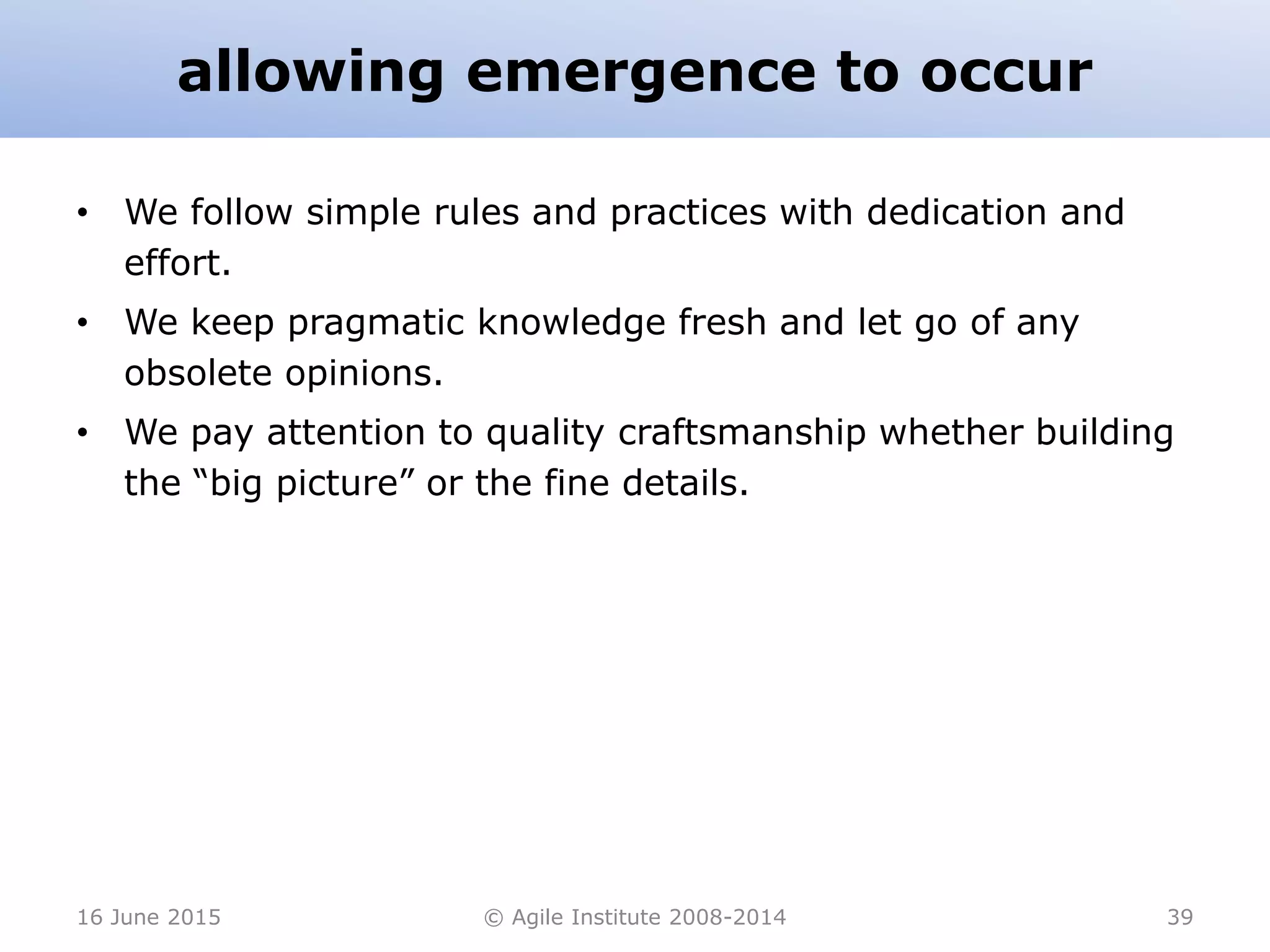 allowing emergence to occur
• We follow simple rules and practices with dedication and
effort.
• We keep pragmatic knowledge fresh and let go of any
obsolete opinions.
• We pay attention to quality craftsmanship whether building
the “big picture” or the fine details.
16 June 2015 © Agile Institute 2008-2014 39
 
