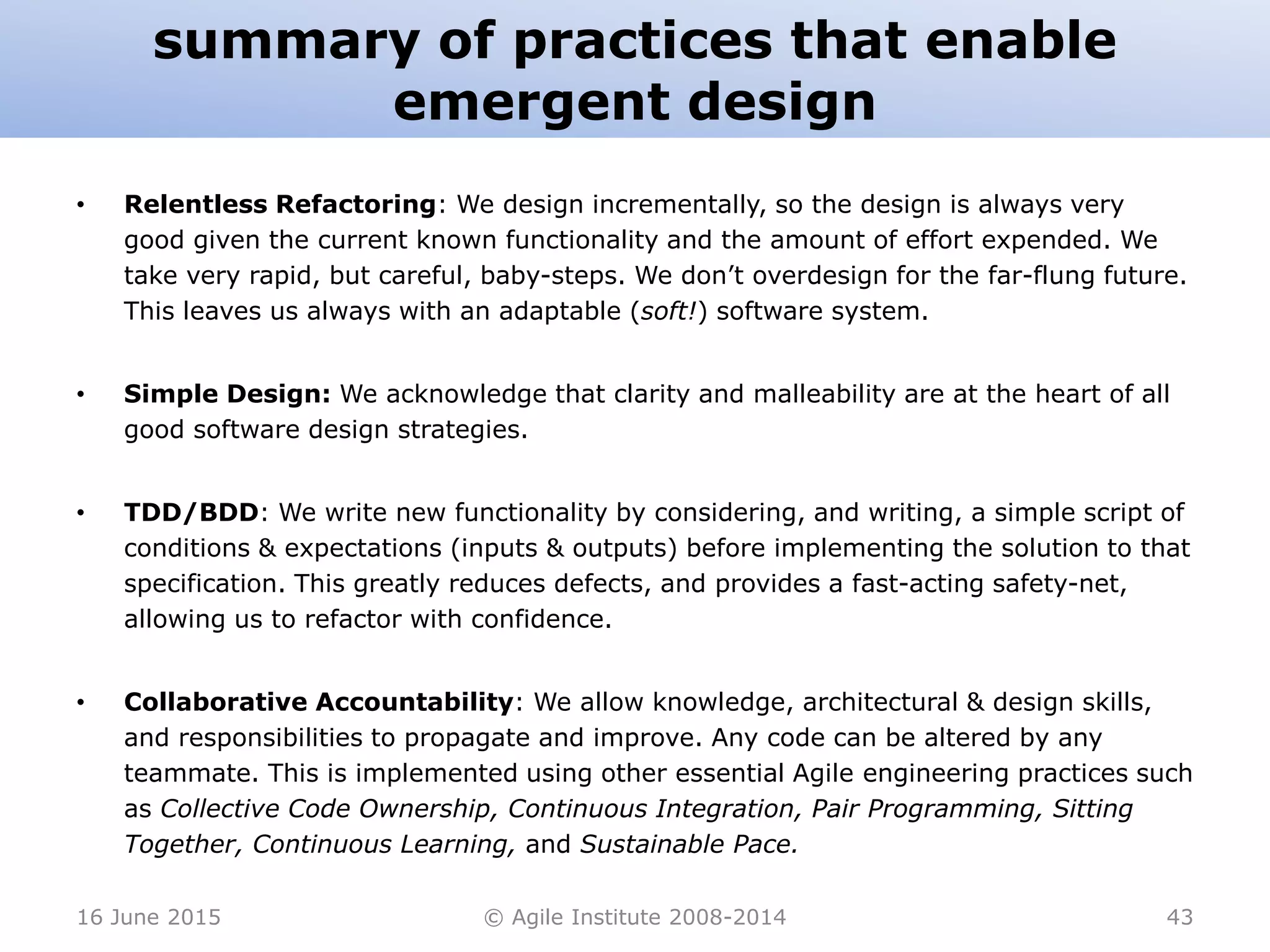 summary of practices that enable
emergent design
• Relentless Refactoring: We design incrementally, so the design is always very
good given the current known functionality and the amount of effort expended. We
take very rapid, but careful, baby-steps. We don’t overdesign for the far-flung future.
This leaves us always with an adaptable (soft!) software system.
• Simple Design: We acknowledge that clarity and malleability are at the heart of all
good software design strategies.
• TDD/BDD: We write new functionality by considering, and writing, a simple script of
conditions & expectations (inputs & outputs) before implementing the solution to that
specification. This greatly reduces defects, and provides a fast-acting safety-net,
allowing us to refactor with confidence.
• Collaborative Accountability: We allow knowledge, architectural & design skills,
and responsibilities to propagate and improve. Any code can be altered by any
teammate. This is implemented using other essential Agile engineering practices such
as Collective Code Ownership, Continuous Integration, Pair Programming, Sitting
Together, Continuous Learning, and Sustainable Pace.
16 June 2015 © Agile Institute 2008-2014 43
 