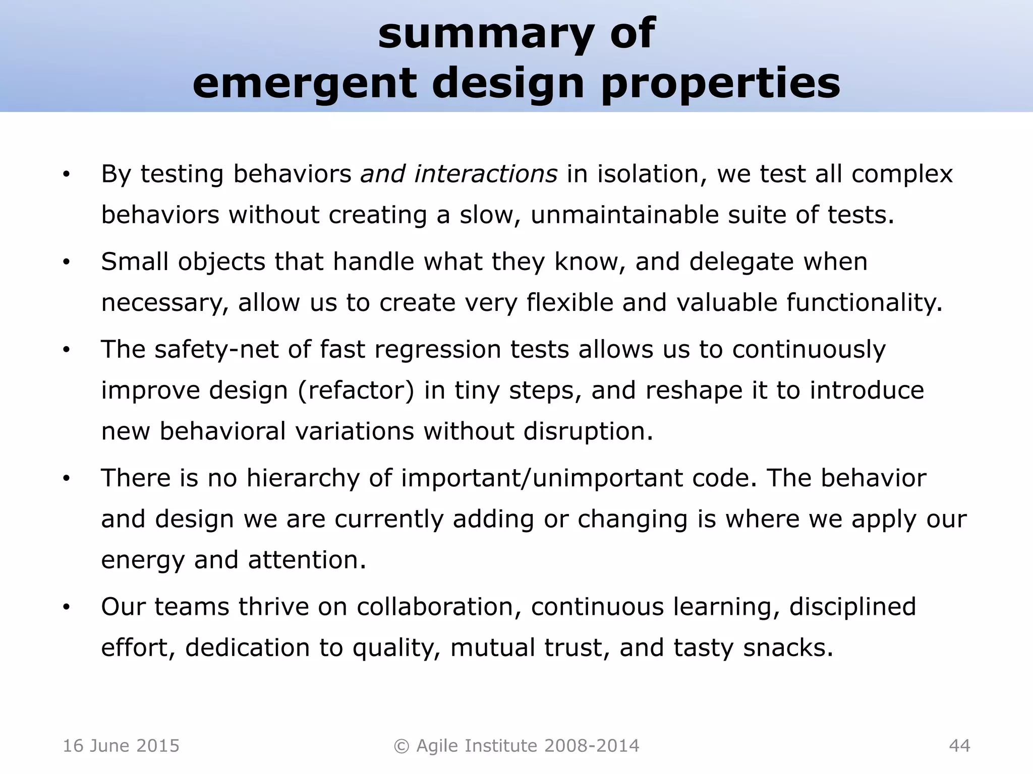summary of
emergent design properties
• By testing behaviors and interactions in isolation, we test all complex
behaviors without creating a slow, unmaintainable suite of tests.
• Small objects that handle what they know, and delegate when
necessary, allow us to create very flexible and valuable functionality.
• The safety-net of fast regression tests allows us to continuously
improve design (refactor) in tiny steps, and reshape it to introduce
new behavioral variations without disruption.
• There is no hierarchy of important/unimportant code. The behavior
and design we are currently adding or changing is where we apply our
energy and attention.
• Our teams thrive on collaboration, continuous learning, disciplined
effort, dedication to quality, mutual trust, and tasty snacks.
16 June 2015 © Agile Institute 2008-2014 44
 