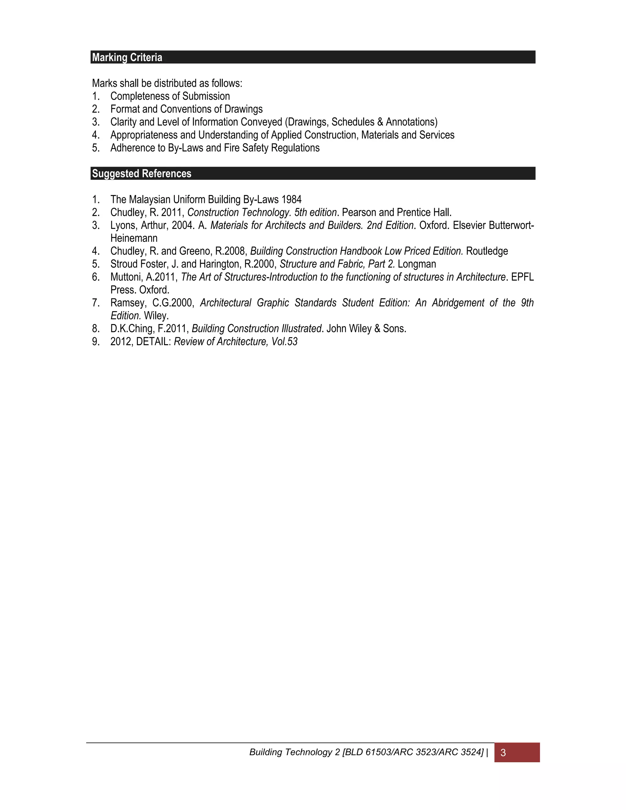 Building Technology 2 [BLD 61503/ARC 3523/ARC 3524] | 3
Marking Criteria
Marks shall be distributed as follows:
1. Completeness of Submission
2. Format and Conventions of Drawings
3. Clarity and Level of Information Conveyed (Drawings, Schedules & Annotations)
4. Appropriateness and Understanding of Applied Construction, Materials and Services
5. Adherence to By-Laws and Fire Safety Regulations
Suggested References
1. The Malaysian Uniform Building By-Laws 1984
2. Chudley, R. 2011, Construction Technology. 5th edition. Pearson and Prentice Hall.
3. Lyons, Arthur, 2004. A. Materials for Architects and Builders. 2nd Edition. Oxford. Elsevier Butterwort-
Heinemann
4. Chudley, R. and Greeno, R.2008, Building Construction Handbook Low Priced Edition. Routledge
5. Stroud Foster, J. and Harington, R.2000, Structure and Fabric, Part 2. Longman
6. Muttoni, A.2011, The Art of Structures-Introduction to the functioning of structures in Architecture. EPFL
Press. Oxford.
7. Ramsey, C.G.2000, Architectural Graphic Standards Student Edition: An Abridgement of the 9th
Edition. Wiley.
8. D.K.Ching, F.2011, Building Construction Illustrated. John Wiley & Sons.
9. 2012, DETAIL: Review of Architecture, Vol.53
 
