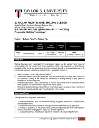 Building Technology 2 [BLD 61503/ARC 3523/ARC 3524] | 1
SCHOOL OF ARCHITECTURE, BUILDING & DESIGN
Centre for Modern Architecture Studies in Southeast Asia
Bachelor of Science (Honours) in Architecture
BUILDING TECHNOLOGY 2 (BLD61503 / ARC3523 / ARC3524)
Prerequisite: Building Technology 1
Project 1 – Building Plans/Fire-Fighting Plan
No. Nature of Work
Module
Learning
Outcomes
Marks
Distribution
Drawing
Size
Submission Date
Project
1
Group/Individual 1,2,3,5 & 6
30% Group +
30% Individual
Hardcopy
A1
Week 7
(Tuesday. 10 Oct 2017)
Introduction
Working Drawings are an integral part of the construction industry and the architect’s chief means of
communication with the various levels of the authorities, clients and consultants. A comprehensive
knowledge of the format and conventions of working drawings, as well as an overall awareness of its
importance in practice is crucial for the student. Project 1 requires the students to:
 Identify and select a project designed from Studio 5
 Translate the selected building into a cemplete set of architectural working drawing (for submission to
the authorities), utilising all the formats and conventions of working drawing as they applied in
contemporary architectural practice
 Research and establish a basic understanding of statutory requirements from the authorities and fire
safety guidelines and to implement the requirements into the project
 Research and establish a basic understanding of the structural system, building services, materials and
other relevant technology and to apply the understanding into the project
Objectives of Project
The objectives of this assignment are as follows:
1. To develop an awareness of the role of technical drawings through the production of full set floor plans,
sections and elevations
2. To develop an understanding of technical drawing conventions and formats through application
3. To develop an awareness of the general nature, principles and procedures of law and legislation,
including the Uniform Building By-laws (UBBL) and local fire regulations
4. To develop an awareness of construction requirement consistent with design and performance
 