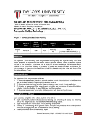 Building Technology 2 [BLD 61503/ARC 3523/ARC 3524] | 1
SCHOOL OF ARCHITECTURE, BUILDING & DESIGN
Centre for Modern Architecture Studies in Southeast Asia
Bachelor of Science (Honours) in Architecture
BUILDING TECHNOLOGY 2 (BLD61503 / ARC3523 / ARC3524)
Prerequisite: Building Technology 1
Project 2 – Construction/Technical Drawing
No.
Nature of
Work
Module
Learning
Outcomes
Marks
Drawing
Size
Submission Date
Project
2
Individual 1,2 & 4 40%
Hardcopy
A1
Week 15
(Thursday. 14th December 2017)
Introduction
The objectives Technical drawing is the bridge between building design and physical building form. While
design represents an expression of the desired solution, technical drawings control the eventual physical
outcome of that expression. To achieve this, all aspects of technical knowledge, from structural design,
material choice, construction detailing to adherence to by-laws and safety and health requirements and
building services for user comfort and well-being, should be cohesively integrated in the final design of the
Architectural Design Project
Objectives of Project
The objectives of this assignment are as follows:
1. To develop an awareness of the role of technical drawings through the production of full set floor plans,
wall sections and detailing of the students’ final design projects
2. To develop an understanding of technical drawing conventions and formats through application
3. To develop an awareness of the general nature, principles and procedures of law and legislation,
including the Uniform Building By-laws (UBBL) and local fire regulations
4. To develop an awareness of construction details consistent with design and performance
Learning Outcomes of Project
Upon successful completion of the subject, students will be able to:
1. Apply visual communication methods (technical drawing and terminology) to clearly and effectively
convey their design ideas and proposals from architectural design project.
2. Apply the practices and procedures of working drawings development.
3. Develop an understanding of the general nature, principles and procedure of law and legislation,
particularly Building By-laws; and its relationship to working drawings.
4. Develop and design details for their design project.
 