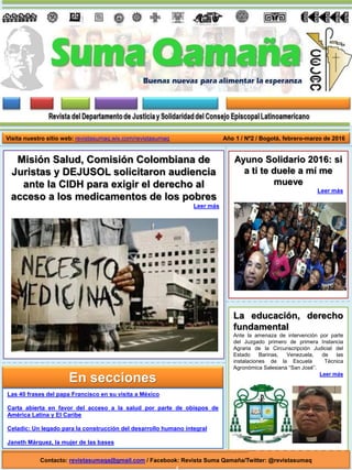 La educación, derecho
fundamental
Ante la amenaza de intervención por parte
del Juzgado primero de primera Instancia
Agraria de la Circunscripción Judicial del
Estado Barinas, Venezuela, de las
instalaciones de la Escuela Técnica
Agronómica Salesiana “San José”.
Leer más
Año 1 / Nº2 / Bogotá, febrero-marzo de 2016
Ayuno Solidario 2016: si
a ti te duele a mí me
mueve
Leer más
Contacto: revistasumaqa@gmail.com / Facebook: Revista Suma Qamaña/Twitter: @revistasumaq
En secciones
Misión Salud, Comisión Colombiana de
Juristas y DEJUSOL solicitaron audiencia
ante la CIDH para exigir el derecho al
acceso a los medicamentos de los pobres
Leer más
Visita nuestro sitio web: revistasumaq.wix.com/revistasumaq
Las 40 frases del papa Francisco en su visita a México
Carta abierta en favor del acceso a la salud por parte de obispos de
América Latina y El Caribe
Celadic: Un legado para la construcción del desarrollo humano integral
Janeth Márquez, la mujer de las bases
 