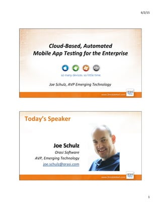 6/2/15	
  
1	
  
Cloud-­‐Based,	
  Automated	
  	
  	
  	
  	
  	
  	
  	
  	
  	
  	
  	
  	
  	
  	
  	
  
Mobile	
  App	
  Tes5ng	
  for	
  the	
  Enterprise	
  
Joe	
  Schulz,	
  AVP	
  Emerging	
  Technology	
  
Today’s	
  Speaker	
  
Joe	
  Schulz	
  
Orasi	
  So:ware	
  
AVP,	
  Emerging	
  Technology	
  
joe.schulz@orasi.com	
  
 