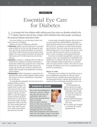 DIABETES CARE




                                   Essential Eye Care
                                      for Diabetes
        M     ost people who have diabetes suffer nothing more than minor eye disorders related to the
              disease. However, they do have a higher risk for blindness than other people, according to
        the American Diabetes Association (ADA).
             If you have diabetes, you can take steps to reduce your           In some people, retinopathy progresses after several years
        risk for vision loss or blindness.                                 to a more serious form called proliferative retinopathy, in
             Diabetes can cause the following eye disorders:               which the blood vessels become so damaged that they close
           Glaucoma. Diabetes can lead to glaucoma, or increased           off, the ADA says. In response, new blood vessels start grow-
           pressure within the eye that over time damages the optic        ing in the retina. These new vessels are weak and can leak
           nerve, the ADA says. People with diabetes are 40 percent        blood, blocking vision. The new blood vessels also can cause
           more likely to suffer from glaucoma than people without         scar tissue. After the scar tissue shrinks, it can distort the
           diabetes. The longer a person has diabetes, the greater the     retina or pull it out of place, causing retinal detachment.
           risk for glaucoma. The risk for glaucoma also increases             Your retina can be badly damaged before you notice any
           with age.                                                       change in vision, and most people with nonproliferative reti-
           Cataracts. A cataract is a clouding of the lens of the eye.     nopathy have no symptoms, the ADA says. Even with prolif-
           People who have diabetes are 60 percent more likely to          erative retinopathy, people sometimes have no symptoms
           develop this condition than people who don’t. People with until it’s too late to treat the condition. That’s why it’s crucial
           diabetes also are more likely to develop cataracts at a         for people with diabetes to see an eye care professional every
           younger age, the ADA says. Cataracts in someone with            year for eye examinations.
           diabetes tend to progress more quickly than in someone
           without diabetes.                                               Steps to take
           Retinopathy. Diabetic retinopathy is a general term for             The longer you have diabetes, the more likely you are to
           disorders of the retina caused by diabetes. Diabetic retinop- have nonproliferative retinopathy, the ADA says. Almost
           athy comes in two forms: nonproliferative and prolifera-        everyone with type 1 diabetes will eventually develop it, as
           tive, the ADA says.                                             will most people with type 2 diabetes. But proliferative reti-
             In nonproliferative retinopathy, the most common form,        nopathy, the form of retinopathy that destroys vision, is far
        capillaries balloon and form                                                                        less common.
        pouches. Nonproliferative reti-                                                                         The following steps can
        nopathy doesn’t usually cause             WARNING SIGNS                                             help you preserve your sight:
        vision loss and needs no treat-                                                                       Keep your blood sugar levels
                                                See an eye care professional at
        ment at this stage. However, the                                                                      under tight control. People
                                                least once a year for a dilated
        capillary walls may lose their                                                                        who keep these levels closer
                                                eye exam. See your eye care
        ability to control the passage of                                                                     to normal are less likely to
                                                professional right away if:
        substances between the blood                                                                          have retinopathy.
        and the retina. As a result, the ret-     Your vision becomes blurry.                                 Control high blood pressure,
        ina becomes swollen, and fatty            You see double.                                             which can make eye prob-
        deposits form within it, the ADA          You see spots or floaters.                                  lems worse.
        says. If this swelling affects the        One or both of your eyes hurt.                              If you smoke, quit. Smoking
        center of the retina, the prob-           Your eyes get red and stay that way.                        is a risk factor for macular
        lem is called macular edema,              You feel pressure in your eyes.                             degeneration. ■
        and vision loss can result.               Straight lines don’t look straight.
                                                Your side (peripheral) vision deteriorates.
                                                You have any sudden change in your vision
                                                You have trouble reading signs or books.




www.brownandtoland.com                                                                                           Brown & Toland’s HealthLink, Fall 2006   11
 